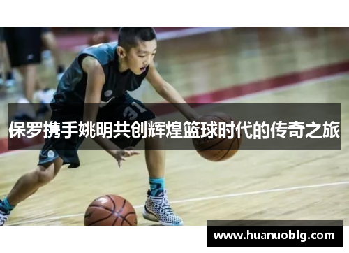 保罗携手姚明共创辉煌篮球时代的传奇之旅