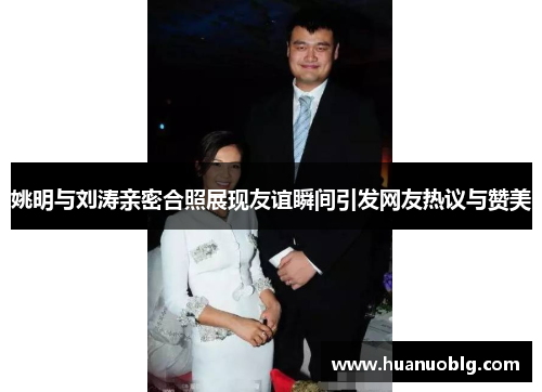 姚明与刘涛亲密合照展现友谊瞬间引发网友热议与赞美
