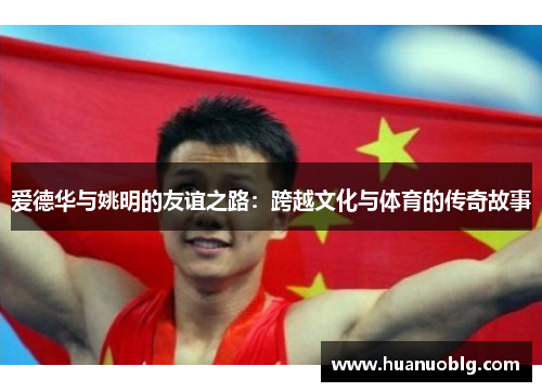 爱德华与姚明的友谊之路：跨越文化与体育的传奇故事