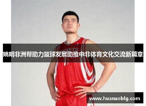 姚明非洲帮助力篮球发展助推中非体育文化交流新篇章