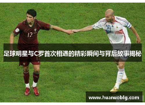足球明星与C罗首次相遇的精彩瞬间与背后故事揭秘