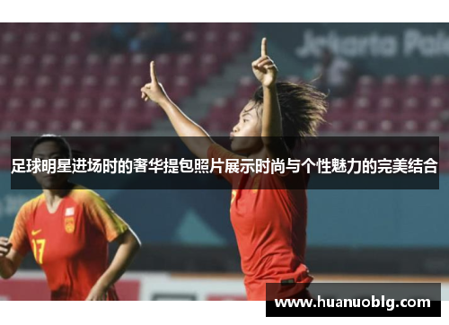 足球明星进场时的奢华提包照片展示时尚与个性魅力的完美结合