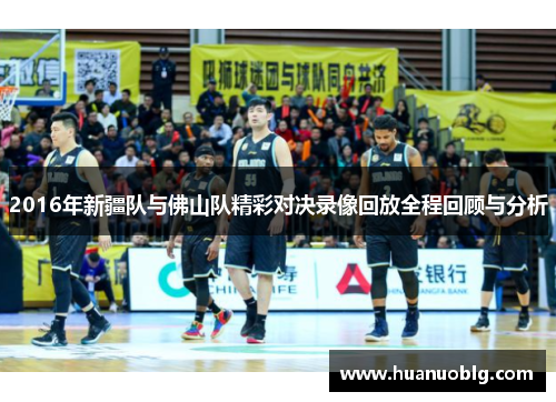 2016年新疆队与佛山队精彩对决录像回放全程回顾与分析