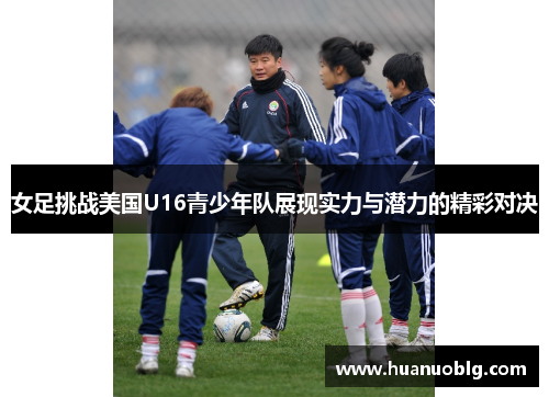 女足挑战美国U16青少年队展现实力与潜力的精彩对决